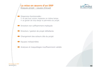 La mise en œuvre d’un ERP
                   Risques projet : causes d’écueil



                   Dispersion fonctionnelle :
                     ne pas tout vouloir implanter en même temps
                     se garder de trop élargir le périmètre du projet


                   Direction non suffisamment impliquée


                   Direction / gestion de projet défaillante


                   Changement des acteurs clés du projet


                   Equipes indisponibles


                   Analyses et maquettages insuffisamment validés




Processus et ERP
Janvier 2011
                                                                        48
 