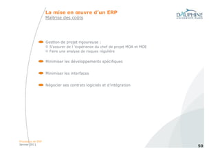 La mise en œuvre d’un ERP
                   Maîtrise des coûts




                   Gestion de projet rigoureuse :
                     S’assurer de l ’expérience du chef de projet MOA et MOE
                     Faire une analyse de risques régulière


                   Minimiser les développements spécifiques


                   Minimiser les interfaces


                   Négocier ses contrats logiciels et d’intégration




Processus et ERP
Janvier 2011
                                                                               50
 