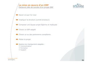 La mise en œuvre d’un ERP
                   Facteurs clés de succès d’un projet ERP



                   Savoir ce que l’on veut


                   Impliquer la direction (comité directeur)


                   Composer une équipe projet légitime et impliquée


                   Choisir un ERP adapté


                   Choisir un ou des partenaires compétents


                   Piloter le projet


                   Gestion du changement adaptée :
                     Communication
                     Formation
                     Support




Processus et ERP
Janvier 2011
                                                                      51
 