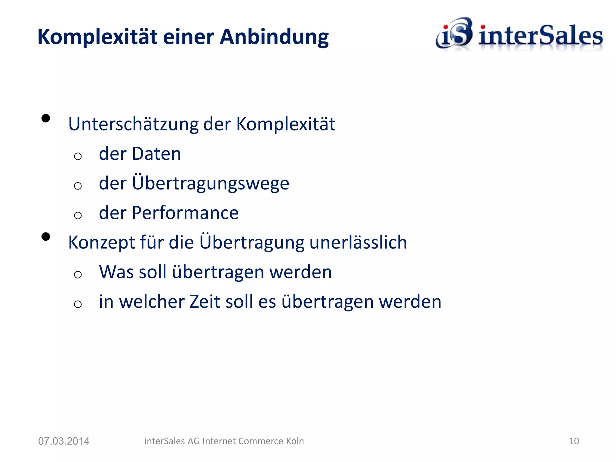 • Unterschätzung der Komplexität
o der Daten
o der Übertragungswege
o der Performance
• Konzept für die Übertragung unerlässlich
o Was soll übertragen werden
o in welcher Zeit soll es übertragen werden
Komplexität einer Anbindung
07.03.2014 interSales AG Internet Commerce Köln 10
 