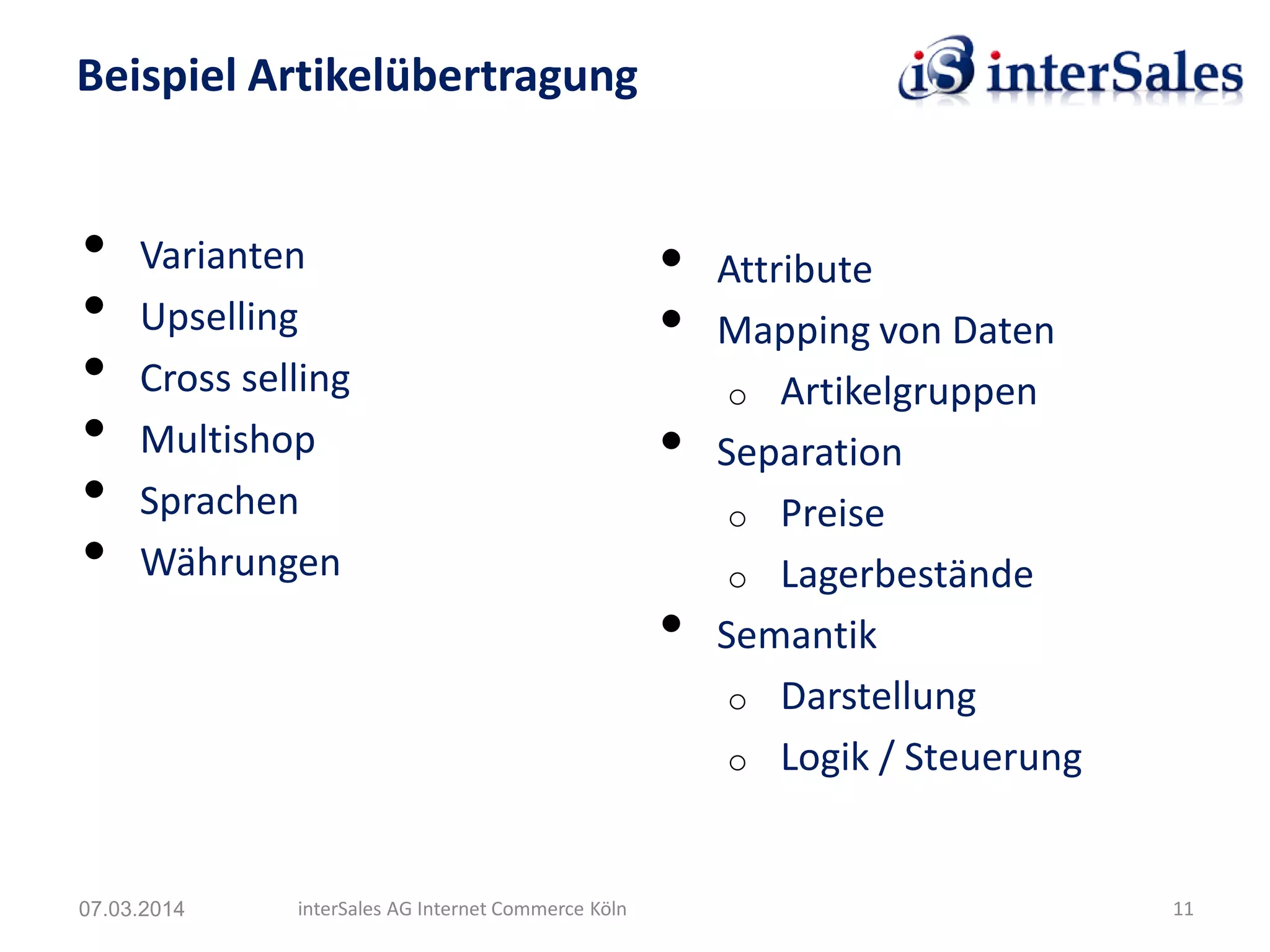 • Varianten
• Upselling
• Cross selling
• Multishop
• Sprachen
• Währungen
Beispiel Artikelübertragung
07.03.2014 interSales AG Internet Commerce Köln 11
• Attribute
• Mapping von Daten
o Artikelgruppen
• Separation
o Preise
o Lagerbestände
• Semantik
o Darstellung
o Logik / Steuerung
 