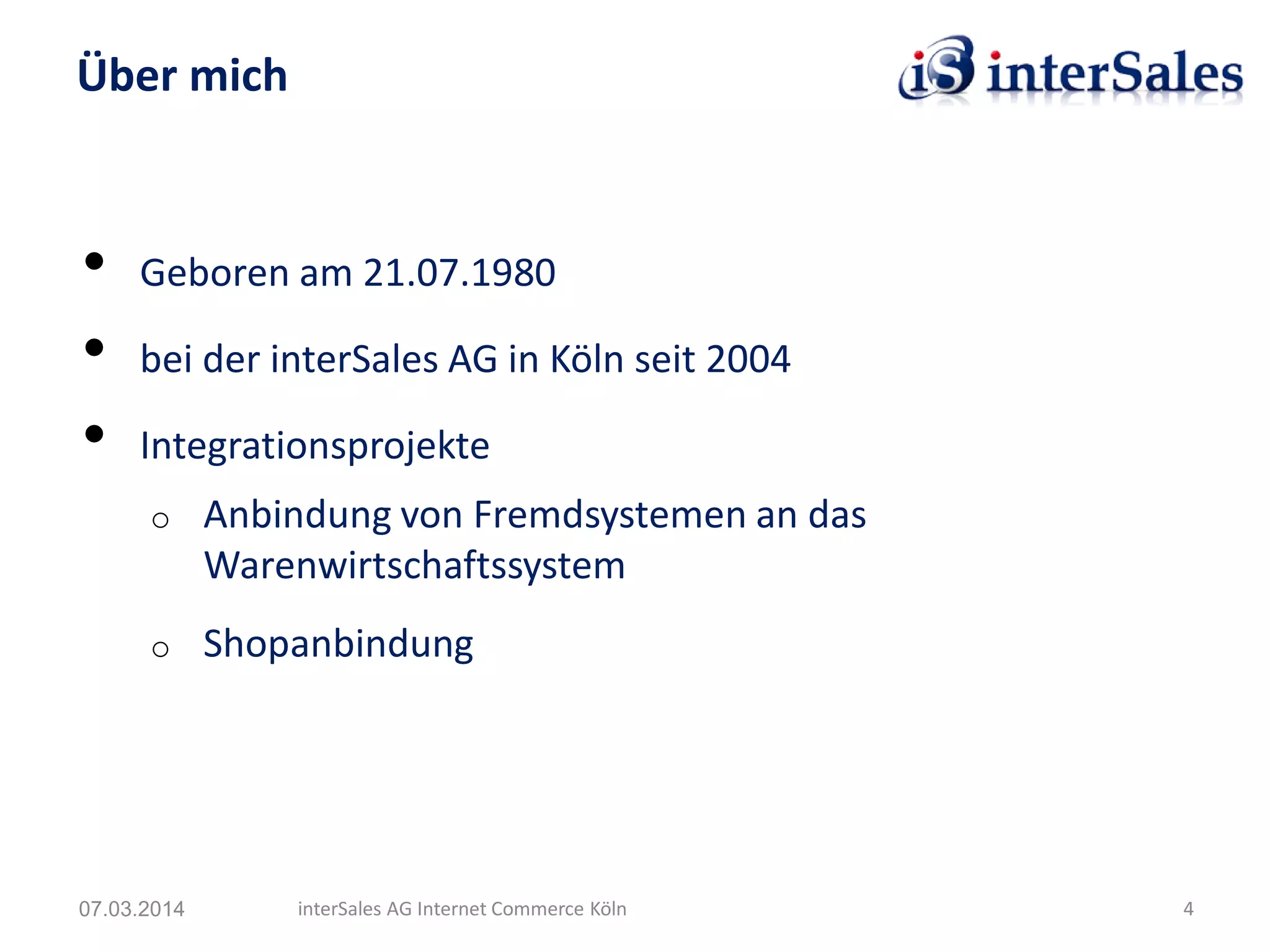 • Geboren am 21.07.1980
• bei der interSales AG in Köln seit 2004
• Integrationsprojekte
o Anbindung von Fremdsystemen an das
Warenwirtschaftssystem
o Shopanbindung
Über mich
07.03.2014 interSales AG Internet Commerce Köln 4
 