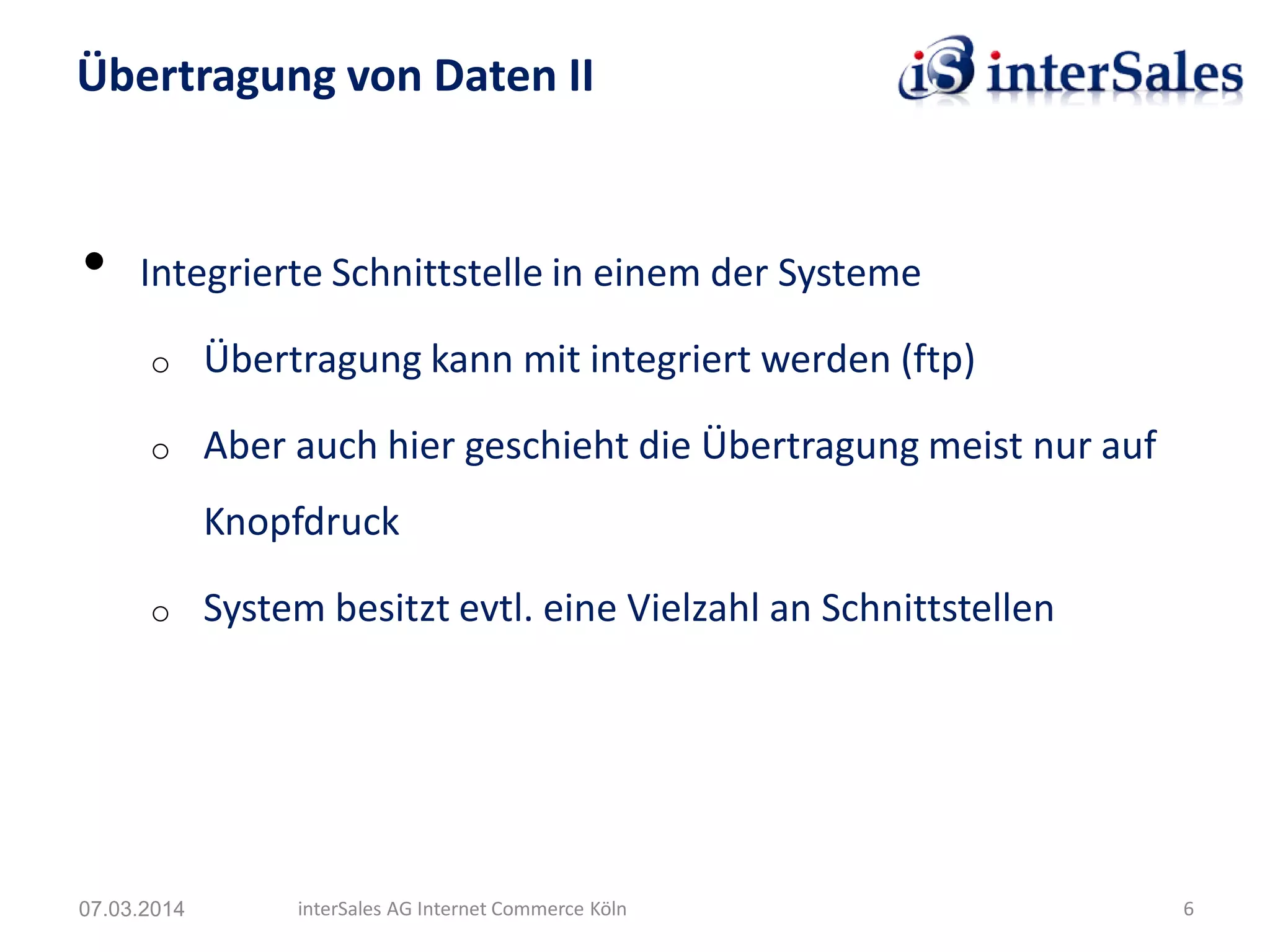 • Integrierte Schnittstelle in einem der Systeme
o Übertragung kann mit integriert werden (ftp)
o Aber auch hier geschieht die Übertragung meist nur auf
Knopfdruck
o System besitzt evtl. eine Vielzahl an Schnittstellen
Übertragung von Daten II
07.03.2014 interSales AG Internet Commerce Köln 6
 