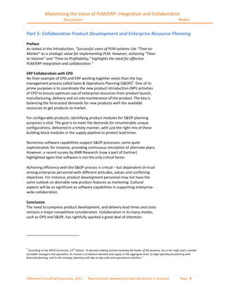Maximizing the Value of PLM/ERP: Integration and Collaboration
                                Discussion                                                                                         Notes


Part 5: Collaborative Product Development and Enterprise Resource Planning
Preface
As stated in the Introduction, “Successful users of PLM systems cite “Time-to-
Market” as a strategic value for implementing PLM. However, achieving “Time-
to-Volume” and “Time-to-Profitability,” highlights the need for effective
PLM/ERP integration and collaboration.”

ERP Collaboration with CPD
No finer example of CPD and ERP working together exists than the top
management process called Sales & Operations Planning (S&OP)5. One of its
prime purposes is to coordinate the new product introduction (NPI) activities
of CPD to ensure optimum use of enterprise resources from product launch,
manufacturing, delivery and on-site maintenance of the product. The key is
balancing the forecasted demands for new products with the available
resources to get products to market.

For configurable products, identifying product modules for S&OP planning
purposes is vital. The goal is to meet the demands for innumerable unique
configurations, delivered in a timely manner, with just the right mix of these
building block modules in the supply pipeline to protect lead times.

Numerous software capabilities support S&OP processes, some quite
sophisticated, for instance, providing continuous simulation of alternate plans.
However, a recent survey by AMR Research (now a part of Gartner)
highlighted again that software is not the only critical factor.

Achieving efficiency with the S&OP process is critical – but dependent on trust
among enterprise personnel with different attitudes, values and conflicting
objectives. For instance, product development personnel may not have the
same outlook on desirable new product features as marketing. Cultural
aspects will be as significant as software capabilities in supporting enterprise-
wide collaboration.

Conclusion
The need to compress product development, and delivery lead times and costs
remains a major competitive consideration. Collaboration in its many modes,
such as CPD and S&OP, has rightfully sparked a great deal of attention.




5
  According to the APICS Dictionary, 13th Edition: “A decision-making activity involving the leader of the business, his or her staff, and a number
of middle managers and specialists. Its mission is to balance demand and supply at the aggregate level, to align operational planning with
financial planning, and to link strategic planning with day-to-day sales and operational activities.”




©Bourke Consulting Associates, 2011                  Reproduction allowed provided attribution is retained                          Page 9
 