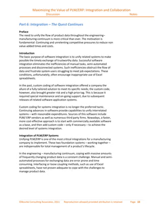 Maximizing the Value of PLM/ERP: Integration and Collaboration
                       Discussion                                                              Notes


Part 6: Integration – The Quest Continues
Preface
The need to unify the flow of product data throughout the engineering–
manufacturing continuum is more critical than ever. The motivation is
fundamental: Continuing and unrelenting competitive pressures to reduce non
value-added times and costs.

Introduction
The basic purpose of software integration is to unify related systems to make
possible the timely exchange of trustworthy data. Successful software
integration eliminates the inefficiencies of manual tasks, semi-automated
processes and disconnected systems. Such inefficiencies obstruct the flow of
data and frustrate system users struggling to meet job expectations. These
conditions, unfortunately, often encourage inappropriate use of Excel
spreadsheets.

In the past, custom coding of software integration offered a company the
allure of a fully tailored solution to meet its specific needs; the custom code,
however, also brought greater risk and a high price tag. This is because it
required special maintenance and on-going support, due to subsequent
releases of related software application systems.

Custom coding for systems integration is no longer the preferred tactic.
Continuing advances in software provide capabilities to unify interrelated
systems – with reasonable expenditures. Sources of this software include
PLM/ ERP vendors as well as numerous third party firms. Nowadays, a faster,
more cost-effective approach is to start with commercially available software
as a base, and then add custom code – only if necessary – to achieve the
desired level of systems integration.

Integration of PLM/ERP Systems
Unifying PLM/ERP is one of the most critical integrations for a manufacturing
company to implement. These two foundation systems – working together –
are indispensable for total management of a product’s lifecycle.

In the engineering – manufacturing continuum, coping with massive amounts
of frequently changing product data is a constant challenge. Manual and semi-
automated processes for exchanging data are error prone and time
consuming. Interfacing or loose coupling methods, such as use of Excel
spreadsheets, have not proven adequate to cope with the challenges to
manage product data.




©Bourke Consulting Associates, 2011    Reproduction allowed provided attribution is retained   Page 10
 