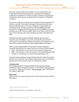Maximizing the Value of PLM/ERP: Integration and Collaboration
                                 Discussion                                                                  Notes


Worse yet, product configuration integrity is at risk; discovering the true
configuration during final assembly haunts companies with inadequate
configuration management. Therefore, to attain a timely and smooth flow of
trustworthy product data the complete electronic integration of PLM/ERP is
mandatory.

Best practice integration methods take advantage of software capabilities for
seamless, real-time, bi-directional exchange of synchronized product data
between PLM/ERP systems. This level of integration makes possible the
automated transfer of engineering bills of material (eBOMs) to the ERP
processes for managing manufacturing bills of material (mBOMs) and related
planning, such as bills of process (BOPs). What’s more, they nourish the timely
return of accurate data, such as part attributes and status, from ERP back to
PLM.

Using Web-based technologies, PLM/ERP integration gives all virtual
enterprise users the ability to view, revise and make the most of product
information for astute decision-making. Joint decisions are facilitated, such as
planning new product introductions and managing engineering changes.

After successful implementation of best practice systems integration,
companies should look to the range of results such as those cited by CIMdata:6
    BOM – 75% reduction in errors due to more consistent management
    BOM – 75% reduction in time and cost due to eliminating duplicated effort
    Inventory – 15% reduction as a result of improved design re-use

These day-to-day operational savings contribute directly to attaining strategic
benefits, such as reduced Time to Market. Nevertheless, there is a continuing
quest for even more productive means of unifying these systems.

Coming Up Soon
An emerging approach to unifying PLM/ERP has been gaining attention.
Identified as “PLM as the System of Record,” some view this unifying approach
as a step to a “Single source of truth” – but not all agree. Later, I will examine
this subject in depth later.

What’s Next
Before moving on, a pause to answer some common questions about PLM and
ERP systems.




6
    CIMdata, “PLM and ERP Integration: Business Efficiency and Value,” 2007.




©Bourke Consulting Associates, 2011                  Reproduction allowed provided attribution is retained   Page 11
 