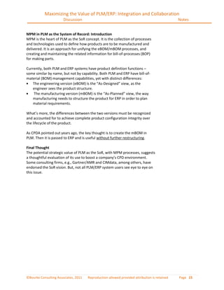 Maximizing the Value of PLM/ERP: Integration and Collaboration
                       Discussion                                                             Notes


MPM in PLM as the System of Record: Introduction
MPM is the heart of PLM as the SoR concept. It is the collection of processes
and technologies used to define how products are to be manufactured and
delivered. It is an approach for unifying the eBOM/mBOM processes, and
creating and maintaining the related information for bill-of-processes (BOP)
for making parts.

Currently, both PLM and ERP systems have product definition functions –
some similar by name, but not by capability. Both PLM and ERP have bill-of-
material (BOM) management capabilities, yet with distinct differences:
    The engineering version (eBOM) is the “As-Designed” view, as the
    engineer sees the product structure.
    The manufacturing version (mBOM) is the “As-Planned” view, the way
    manufacturing needs to structure the product for ERP in order to plan
    material requirements.

What’s more, the differences between the two versions must be recognized
and accounted for to achieve complete product configuration integrity over
the lifecycle of the product.

As CPDA pointed out years ago, the key thought is to create the mBOM in
PLM. Then it is passed to ERP and is useful without further restructuring.

Final Thought
The potential strategic value of PLM as the SoR, with MPM processes, suggests
a thoughtful evaluation of its use to boost a company’s CPD environment.
Some consulting firms, e.g., Gartner/AMR and CIMdata, among others, have
endorsed the SoR vision. But, not all PLM/ERP system users see eye to eye on
this issue.




©Bourke Consulting Associates, 2011   Reproduction allowed provided attribution is retained   Page 15
 