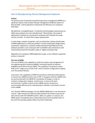 Maximizing the Value of PLM/ERP: Integration and Collaboration
                       Discussion                                                              Notes


Part 9: Manufacturing Process Management Explored
Preface
The previous part introduced manufacturing process management (MPM) as a
significant step to make product lifecycle management (PLM) the System of
Record (SoR) - and its potential to help boost the efficiency of a company's
CPD effort.

My definition is straightforward, "A collection of technologies and processes to
define how products are to be manufactured." Nevertheless, the scope of
applications involved can vary because companies will interpret the scope -
narrow or broad - to match their unique requirements.

In some large, complex companies, such as automotive, taking a broad scope
of MPM applications is valid and justified. It could include plant design layout,
simulations, ergonomics, computer-aided-manufacturing (CAM) and more.
Software providers such as Dassault with its DELMIA suite and Siemens with
Technomatix present this broader scope as "digital manufacturing."

Regardless of a company's MPM application scope, a core software-supported
process is required.

The Core of MPM
The core of MPM is the capability to unify the creation and management of
the engineering bill-of-material (eBOM), manufacturing bill-of-material
(mBOM) and the Bill of Process (BOP). This capability is essential to realize
PLM as the "single source of the truth" and to maintain configuration integrity
over the product lifecycle.

A key point: The capabilities of MPM functionality in PLM allow PLM software
to assume the mBOM functions now in ERP. It recognizes that the mBOM must
be synchronized with the eBOM for traceability of changes in order to
maintain configuration integrity. Furthermore, in some multi-plant
environments, multiple versions of the mBOM may be necessary to
accommodate differences for individual plant methods in each plant's version
of the mBOM.

The "desired" MPM technology is to link eBOM/mBOM data in a bi-directional
manner. Tight linking of this data provides detailed information to personnel
who interact with the PLM/ERP systems. When an update is in process, the
MPM system immediately alerts responsible personnel for possible action in
the event the pending update affects any other linked data.




©Bourke Consulting Associates, 2011    Reproduction allowed provided attribution is retained   Page 16
 