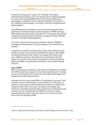 Maximizing the Value of PLM/ERP: Integration and Collaboration
                          Discussion                                                              Notes


As Gartner has recognized7, however, this "desirable" technology is
sophisticated and powerful; yet, it is not widely used in all software packages.
As a result, when evaluating MPM software be alert to the differences in
terminology and capabilities. Gartner calls linking "BOM synchronization." In
PTC's MPMLink, the technology is "associative." SAP calls it "Guided Structure
Synchronization."

 New MPM processes and software must meet the exacting needs of both
engineering and manufacturing to promote acceptance of MPM. Numerous
PLM software alternatives exist to accomplish this. For example, Microsoft has
strategic partnerships with PTC and Siemens to support its Dynamic AX (ERP)
customers with PLM and MPM capabilities.

The reality is that not all companies can justify the "desired" PLM/MPM
technology, referenced above. For those companies, some alternatives are
available.

In addition to the vendors mentioned above, other vendor offerings may be
feasible to consider. Aras and Omnify, both PLM-only vendors, offer mBOM
functionality without all of the "desired" technology. Other vendors offer
some mBOM functionality in their PLM modules provided with their ERP
system: IFS and Infor are two of them. The approach to help users keep the
eBOM and mBOM in synchronization would rely on alerts, flags and change
processes.

Value of MPM
MPM is starting to be recognized as a key module in PLM systems; it facilitates
CPD. MPM should help to negate the "over the wall with the prints" mentality;
no more serial processing, thus cutting non-value added time throughout the
engineering- manufacturing continuum.

Ultimately, the true value of using MPM is if it contributes to reducing "Times-
to-Market, Volume and Profitability.” Time-to-Market is in PLM's sphere of
influence; Times-to-Volume and Profitability are the domain of ERP (in some
companies, MES). These Time metrics are clearly at the strategic level;
furthermore, identifying operational (day-to-day) metrics should help to make
a business case for moving forward with MPM, for instance, to reduce
scrap/rework and increase quality. And, after all, true value has to be the
prime criteria for deciding on MPM.




7
    Gartner, “Hype Cycle for Manufacturing Product Life Cycle Management and Production,” 2010.




©Bourke Consulting Associates, 2011       Reproduction allowed provided attribution is retained   Page 17
 
