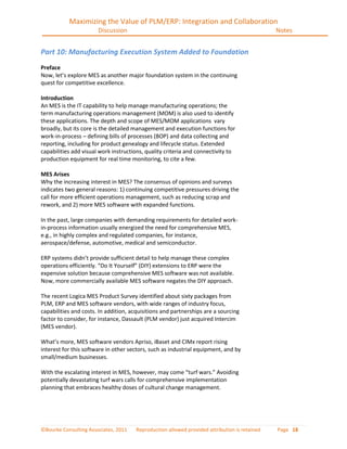 Maximizing the Value of PLM/ERP: Integration and Collaboration
                       Discussion                                                             Notes


Part 10: Manufacturing Execution System Added to Foundation
Preface
Now, let’s explore MES as another major foundation system in the continuing
quest for competitive excellence.

Introduction
An MES is the IT capability to help manage manufacturing operations; the
term manufacturing operations management (MOM) is also used to identify
these applications. The depth and scope of MES/MOM applications vary
broadly, but its core is the detailed management and execution functions for
work-in-process – defining bills of processes (BOP) and data collecting and
reporting, including for product genealogy and lifecycle status. Extended
capabilities add visual work instructions, quality criteria and connectivity to
production equipment for real time monitoring, to cite a few.

MES Arises
Why the increasing interest in MES? The consensus of opinions and surveys
indicates two general reasons: 1) continuing competitive pressures driving the
call for more efficient operations management, such as reducing scrap and
rework, and 2) more MES software with expanded functions.

In the past, large companies with demanding requirements for detailed work-
in-process information usually energized the need for comprehensive MES,
e.g., in highly complex and regulated companies, for instance,
aerospace/defense, automotive, medical and semiconductor.

ERP systems didn’t provide sufficient detail to help manage these complex
operations efficiently. “Do It Yourself” (DIY) extensions to ERP were the
expensive solution because comprehensive MES software was not available.
Now, more commercially available MES software negates the DIY approach.

The recent Logica MES Product Survey identified about sixty packages from
PLM, ERP and MES software vendors, with wide ranges of industry focus,
capabilities and costs. In addition, acquisitions and partnerships are a sourcing
factor to consider, for instance, Dassault (PLM vendor) just acquired Intercim
(MES vendor).

What’s more, MES software vendors Apriso, iBaset and CIMx report rising
interest for this software in other sectors, such as industrial equipment, and by
small/medium businesses.

With the escalating interest in MES, however, may come “turf wars.” Avoiding
potentially devastating turf wars calls for comprehensive implementation
planning that embraces healthy doses of cultural change management.




©Bourke Consulting Associates, 2011   Reproduction allowed provided attribution is retained   Page 18
 