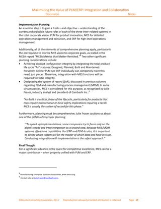 Maximizing the Value of PLM/ERP: Integration and Collaboration
                                Discussion                                                                 Notes


Implementation Planning
An essential step is to gain a fresh – and objective – understanding of the
current and probable future roles of each of the three inter-related systems in
the total corporate vision: PLM for product innovation, MES for detailed
operations management and execution, and ERP for high-level operations
management.

Additionally, all of the elements of comprehensive planning apply, particularly
the prerequisite to link the MES vision to corporate goals, as stated in the
MESA report “MESA Metrics that Matter Revisited.”8 Two other significant
planning considerations include:
    Achieving product configuration integrity by integrating the total product
    life cycle “As” statuses: Designed, Planned, Built and Maintained.
    Presently, neither PLM nor ERP individually can completely meet this
    need, just pieces. Therefore, integration with MES functions will be
    required for total integrity.
    Designating the system of record (SoR), discussed in previous columns
    regarding PLM and manufacturing process management (MPM). In some
    circumstances, MES is considered for this purpose, as recognized by Julie
    Fraser, industry analyst and president of Cambashi Inc.:9

       “As-Built is a critical phase of the lifecycle, particularly for products that
       may require maintenance or have safety implications requiring a recall.
       MES is usually the system of record for this phase.”

Furthermore, planning must be comprehensive; Julie Fraser cautions us about
one of the pitfalls of improper planning:

         “To speed up implementations, some companies try to focus only on the
        plant’s needs and treat integration as a second step. Because MES/MOM
        systems often have capabilities that ERP and PLM do also, it is important
        to decide which system will be the master of which data and have a vision.
        Conducting integration with implementation is the safest approach.”

Final Thought
For a significant advance in the quest for competitive excellence, MES can be a
major contributor – when properly unified with PLM and ERP.




8
    Manufacturing Enterprise Solutions Association, www.mesa.org.
9
    Contact Julie at Julie.Fraser@cambashi.com.




©Bourke Consulting Associates, 2011                Reproduction allowed provided attribution is retained   Page 19
 