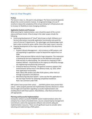 Maximizing the Value of PLM/ERP: Integration and Collaboration
                       Discussion                                                             Notes


Part 11: Final Thoughts
Preface
The future is now; i.e., the past is only prologue. The future cannot be ignored,
despite the current economic malaise. A recognized strategy is to use IT
smartly to reduce the complexity of the virtual enterprise’s infrastructure and
to increase its flexibility to meet changing conditions.

Application Systems and Processes
When planning for implementation, users should be aware of the current
status and future trends. A few to keep in the radar scopes include the
following.
     Continuing development of “cloud” (also known as SaaS, Software-as-a-
     Service) alternatives to provide application functionality and avoid the
     costs of internal IT departments. The advantages and disadvantages have
     been under scrutiny for quite a while. One of the major issues is security.
     Ongoing development of the major systems described in this document,
     specifically:
     o Product Lifecycle Management – not as mature as ERP systems, and
         still expanding its application scope far beyond the original focus on
         PDM
         Note: Some perceive PLM as only for large companies. This impression
         is fostered by the lack of agreement on the definition and scope of
         PLM and lack of understanding. The rationale for investing in PLM –
         however defined – should based on the urgency to efficiently manage
         the engineering-manufacturing continuum.
     o Enterprise Resource Planning – the general consensus appears that
         enhancements will be more in the delivery mode, e.g. SaaS, rather
         than application functionality
         Note: Many ERP vendors also offer PLM systems, either theirs or
         through acquisitions and alliances.
     o Manufacturing Execution System – some say that this application is
         the last major frontier for achieving competitive excellence
         Note: See comment under PLM.

ERP systems have proven their values . . . and PLM systems have proven their
values – when properly planned and implemented. Business literature is chock
full of insight and inspiration regarding successful implementation and
avoiding failure with these systems. Nevertheless, a few final comments are
still appropriate.

Planning and Successful Implementation
Companies achieve successful PLM/ERP system implementations when the
company has a clearly articulated vision, secures unwavering top management
commitment, selects the appropriate software and commits adequate
implementation resources. These are all significant issues to consider when
selecting and implementing a PLM system.



©Bourke Consulting Associates, 2011   Reproduction allowed provided attribution is retained   Page 20
 