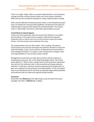 Maximizing the Value of PLM/ERP: Integration and Collaboration
                       Discussion                                                             Notes


There is no single “magic” path to successful implementation. Each company’s
strategic priorities, business process needs and current system conditions
differ and must be considered to develop its unique implementation strategy.

With a precise definition of business process needs, a multi-disciplinary project
team can identify the necessary PLM capabilities and determine the optimum
implementation sequence that will gain the expected benefits. The industry
axiom is “plan totally, increment in small steps, gain benefits as you go.”

A Final Word on Cultural Aspects
Finally, and most importantly, take into account that software is an enabler –
only one factor in the system success equation. Experienced companies
frequently refer to cultural risks as one of the foremost reasons for project
failures. Technical reasons have rarely been the cause.

The implementation risks are often subtle – like an iceberg. The obvious,
formal policies and processes exist above the waterline. Beneath it may be the
informal attitudes, values, norms and fears of disparate teams and members
that endanger the project. For instance, users may perceive a change in roles
and responsibilities as a loss of status, power and job.

Management commitment, by itself, does not solve cultural resistance to
accepting new processes. But, as the advertising slogan stated, “Don’t leave
home without it.” What’s more, a project team cannot be passive, hoping that
time will cure the resistance risks, or that momentum will sweep along any
dissenters. It will take a continual, proactive approach by the project team to
gain user acceptance of new processes and responsibilities. In fact, the project
team must relentlessly work to eliminate any potential organizational potholes
and landmines that can undermine expected project benefits.

Conclusion
Remember that efficiency (do the right thing) is only one-half of the classic
paradigm; the other is effective (do it rightly).




©Bourke Consulting Associates, 2011   Reproduction allowed provided attribution is retained   Page 21
 