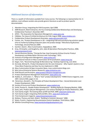 Maximizing the Value of PLM/ERP: Integration and Collaboration


Additional Sources of Information
There is a wealth of information available from many sources. The following is a representative list. In
addition, most software vendors also provide generic literature as well as product specific
documentation.

1. Aberdeen Group, Integrating the PLM Ecosystem, April 2008.
2. AMR Research, Multi-Enterprise, Are You Creating Collaborative Relationships and Developing
    Collaborative Practices?, December 2007.
3. APICS – The Association for Operations Management, www.apics.org.
4. CIMdata, The Value of Unified Architecture for PLM, August 2008, www.cimdata.com.
5. Collaborative Product Development Associates, www.cpd-associates.com.
6. Fulcher, Jim, “Product Development in 3D – Integrating PLM and manufacturing solutions speeds
    time-to-market by building production plans into product design,” Manufacturing Business
    Technology, January/February 2009.
7. Gardner, David J., Mass Customization, HappyAbout, 2009.
8. Gray, Christopher, and Dougherty, John, Sales & Operations Planning Best Practices, 2006,
    www.grayresearch.com.
9. Harvard Business Review, “Closing the Gap: How Companies Achieve Smarter Product
    Development and Make Better Decisions with Technology,” 2011.
10. Institute of Configuration Management, www.icmhq.com.
11. International Institute on Mass Customization & Personalization, www.iimcp.org.
12. Kegan, Tom, “Reconnecting Design & Manufacturing,” Desktop Engineering, June 2010.
13. Kennedy, Michael N., Product Development for the Lean Enterprise – Why Toyota’s System is Four
    Times More Productive and How You Can Implement It, 2008.
14. Mass Customization & Open Innovation News, mass-customization.blogs.com.
15. Mint Jutras (Enterprise Systems Research), www.mintjutras.com.
16. PLM Glossary and Acronyms, www.product-lifecycle-management.com.
17. Product Development Management Association, www.pdma.org.
18. Radeka, K., and Sutton, T., “What is “lean” product development,” PDMA Visions magazine, June
    2007, Volume XXXI, pages 11-16.
19. Reinertsen, Donald G., The Principles of Product Development Flow – Second Generation Lean
    Product Development, 2009.
20. Society of Concurrent Product Development, www.scpdnet.org.
21. Smith, Preston G., Flexible Product Development – Building Agility for Changing Markets, 2008.
22. Stark, John, Product Lifecycle Management: 21st century Paradigm for Product Realisation, 2006.
23. Tech-Clarity Insight: The Evolving Roles of ERP and PLM, 2009, www.tech-clarity.com.
24. Tech-Clarity Insight: Integrating PLM and MES, 2011, www.tech-clarity.com.
25. Time Compression magazine, www.timecompression.com.
26. Wallace, Thomas and Stahl, Robert, “Building to Customer Demand,” 2006.
27. Watts, Frank B., Engineering Documentation Control Handbook, Third Edition, 2008.
28. Whittier Consulting Group, www.leantechnologydevelopment.com.




©Bourke Consulting Associates, 2011   Reproduction allowed provided attribution is retained    Page 22
 