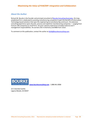 Maximizing the Value of PLM/ERP: Integration and Collaboration


About the Author
Richard W. Bourke is the founder and principal consultant of Bourke Consulting Associates. His long-
established firm is dedicated to assisting manufacturing companies to gain the benefits of Information
Technology based solutions that span the engineering to manufacturing continuum. His extensive
consulting experience spans discrete, process and repetitive manufacturing companies — ranging from
Fortune 100 companies to small firms. His prior industry experience included material and IT
management responsibilities. He earned a BS in Chemistry and MBA from UCLA.

To comment on this publication, contact the author at dickb@bourkeconsulting.com.




                           www.bourkeconsulting.com 1.888.461.0068

22 C Avenida Castilla
Laguna Woods, CA 92637




©Bourke Consulting Associates, 2011   Reproduction allowed provided attribution is retained   Page 23
 