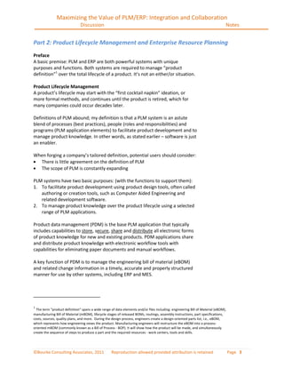 Maximizing the Value of PLM/ERP: Integration and Collaboration
                               Discussion                                                                                      Notes


Part 2: Product Lifecycle Management and Enterprise Resource Planning
Preface
A basic premise: PLM and ERP are both powerful systems with unique
purposes and functions. Both systems are required to manage “product
definition”1 over the total lifecycle of a product. It’s not an either/or situation.

Product Lifecycle Management
A product’s lifecycle may start with the “first cocktail napkin” ideation, or
more formal methods, and continues until the product is retired, which for
many companies could occur decades later.

Definitions of PLM abound; my definition is that a PLM system is an astute
blend of processes (best practices), people (roles and responsibilities) and
programs (PLM application elements) to facilitate product development and to
manage product knowledge. In other words, as stated earlier – software is just
an enabler.

When forging a company’s tailored definition, potential users should consider:
  There is little agreement on the definition of PLM
  The scope of PLM is constantly expanding

PLM systems have two basic purposes: (with the functions to support them):
1. To facilitate product development using product design tools, often called
   authoring or creation tools, such as Computer Aided Engineering and
   related development software.
2. To manage product knowledge over the product lifecycle using a selected
   range of PLM applications.

Product data management (PDM) is the base PLM application that typically
includes capabilities to store, secure, share and distribute all electronic forms
of product knowledge for new and existing products. PDM applications share
and distribute product knowledge with electronic workflow tools with
capabilities for eliminating paper documents and manual workflows.

A key function of PDM is to manage the engineering bill of material (eBOM)
and related change information in a timely, accurate and properly structured
manner for use by other systems, including ERP and MES.




1
  The term “product definition” spans a wide range of data elements and/or files including: engineering Bill of Material (eBOM),
manufacturing Bill of Material (mBOM), lifecycle stages of released BOMs, routings, assembly instructions, part specifications,
costs, sources, quality plans, and more. During the design process, engineers create a design-oriented parts list, i.e., eBOM,
which represents how engineering views the product. Manufacturing engineers will restructure the eBOM into a process-
oriented mBOM (commonly known as a Bill of Process - BOP). It will show how the product will be made, and simultaneously
create the sequence of steps to produce a part and the required resources - work centers, tools and skills.




©Bourke Consulting Associates, 2011                Reproduction allowed provided attribution is retained                           Page 3
 