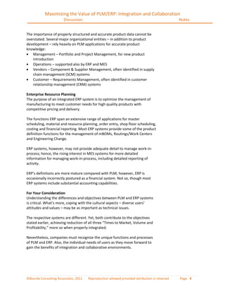 Maximizing the Value of PLM/ERP: Integration and Collaboration
                       Discussion                                                             Notes


The importance of properly structured and accurate product data cannot be
overstated. Several major organizational entities – in addition to product
development – rely heavily on PLM applications for accurate product
knowledge:
    Management – Portfolio and Project Management, for new product
    introduction
    Operations – supported also by ERP and MES
    Vendors – Component & Supplier Management, often identified in supply
    chain management (SCM) systems
    Customer – Requirements Management, often identified in customer
    relationship management (CRM) systems

Enterprise Resource Planning
The purpose of an integrated ERP system is to optimize the management of
manufacturing to meet customer needs for high quality products with
competitive pricing and delivery.

The functions ERP span an extensive range of applications for master
scheduling, material and resource planning, order entry, shop floor scheduling,
costing and financial reporting. Most ERP systems provide some of the product
definition functions for the management of mBOMs, Routings/Work Centers
and Engineering Change.

ERP systems, however, may not provide adequate detail to manage work-in-
process; hence, the rising interest in MES systems for more detailed
information for managing work-in-process, including detailed reporting of
activity.

ERP’s definitions are more mature compared with PLM; however, ERP is
occasionally incorrectly postured as a financial system. Not so, though most
ERP systems include substantial accounting capabilities.

For Your Consideration
Understanding the differences and objectives between PLM and ERP systems
is critical. What’s more, coping with the cultural aspects – diverse users’
attitudes and values – may be as important as technical issues.

The respective systems are different. Yet, both contribute to the objectives
stated earlier, achieving reduction of all three “Times to Market, Volume and
Profitability,” more so when properly integrated.

Nevertheless, companies must recognize the unique functions and processes
of PLM and ERP. Also, the individual needs of users as they move forward to
gain the benefits of integration and collaborative environments.




©Bourke Consulting Associates, 2011   Reproduction allowed provided attribution is retained   Page 4
 