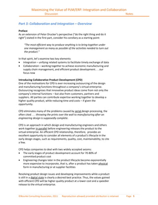 Maximizing the Value of PLM/ERP: Integration and Collaboration
                        Discussion                                                               Notes


Part 3: Collaboration and Integration – Overview
Preface
As an extension of Peter Drucker’s perspective (“do the right thing and do it
right”) stated in the first part, consider his corollary as a starting point:

     “The most efficient way to produce anything is to bring together under
     one management as many as possible of the activities needed to turn out
     the product.”

In that spirit, let’s examine two key elements:
     Integration – unifying related systems to facilitate timely exchange of data
     Collaboration – working together to achieve economic manufacturing and
     supply chain management, and efficient product development. . . our
     focus now

Introducing Collaborative Product Development (CPD)
One of the motivations for CPD is ever-increasing outsourcing of the design
and manufacturing functions throughout a company’s virtual enterprise.
Outsourcing recognizes that innovative product ideas come from not only the
company’s internal functions – but also from customers, partners and
suppliers. All parties can contribute expertise working together to develop a
higher quality product, while reducing time and costs – if given the
opportunity.

CPD eliminates many of the problems caused by serial design processing, the
often cited . . . throwing the prints over the wall to manufacturing after an
engineering design is supposedly complete.

CPD is an approach in which design and manufacturing engineers and others
work together in parallel before engineering releases the product to the
virtual enterprise. An efficient CPD relationship, therefore, provides an
excellent opportunity to consider all elements of a product’s lifecycle in the
early design stages, such as requirements, quality, cost, maintainability, to cite
a few.

CPD helps companies to deal with two widely accepted axioms:
   The early stages of product development account for 70-80% of
   committed product cost
   Engineering changes later in the product lifecycle become exponentially
   more expensive to incorporate, that is, after a product has taken physical
   form in manufacturing or at supplier facilities

Resolving product design issues and developing improvements while a product
is still in a digital state is clearly a desired best practice. Thus, the values gained
with efficient CPD will be higher quality product at a lower cost and a speedier
release to the virtual enterprise.



©Bourke Consulting Associates, 2011      Reproduction allowed provided attribution is retained   Page 5
 