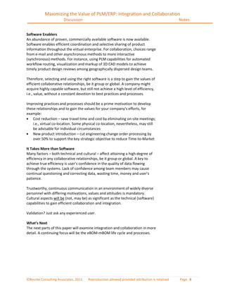 Maximizing the Value of PLM/ERP: Integration and Collaboration
                       Discussion                                                              Notes


Software Enablers
An abundance of proven, commercially available software is now available.
Software enables efficient coordination and selective sharing of product
information throughout the virtual enterprise. For collaboration, choices range
from e-mail and other asynchronous methods to more interactive
(synchronous) methods. For instance, using PLM capabilities for automated
workflow routing, visualization and markup of 3D CAD models to achieve
timely product design reviews among geographically dispersed design teams.

Therefore, selecting and using the right software is a step to gain the values of
efficient collaborative relationships, be it group or global. A company might
acquire highly capable software, but still not achieve a high level of efficiency,
i.e., value, without a constant devotion to best practices and processes.

Improving practices and processes should be a prime motivation to develop
these relationships and to gain the values for your company’s efforts, for
example:
    Cost reduction – save travel time and cost by eliminating on-site meetings;
    i.e., virtual co-location. Some physical co-location, nevertheless, may still
    be advisable for individual circumstances
    New product introduction – cut engineering change order processing by
    over 50% to support the key strategic objective to reduce Time-to-Market

It Takes More than Software
Many factors – both technical and cultural – affect attaining a high degree of
efficiency in any collaborative relationships, be it group or global. A key to
achieve true efficiency is user’s confidence in the quality of data flowing
through the systems. Lack of confidence among team members may cause
continual questioning and correcting data, wasting time, money and user’s
patience.

Trustworthy, continuous communication in an environment of widely diverse
personnel with differing motivations, values and attitudes is mandatory.
Cultural aspects will be (not, may be) as significant as the technical (software)
capabilities to gain efficient collaboration and integration.

Validation? Just ask any experienced user.

What’s Next
The next parts of this paper will examine integration and collaboration in more
detail. A continuing focus will be the eBOM-mBOM life cycle and processes.




©Bourke Consulting Associates, 2011    Reproduction allowed provided attribution is retained   Page 6
 
