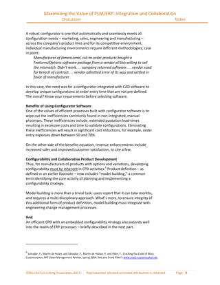 Maximizing the Value of PLM/ERP: Integration and Collaboration
                              Discussion                                                                          Notes


A robust configurator is one that automatically and seamlessly meets all
configuration needs – marketing, sales, engineering and manufacturing –
across the company’s product lines and for its competitive environment.
Individual manufacturing environments require different methodologies; case
in point:
     Manufacturer of dimensional, cut-to-order products bought a
     Features/Options software package from a vendor all too willing to sell
     the mismatch. Didn’t work. . . company returned software. . . vendor sued
     for breach of contract. . . vendor admitted error of its way and settled in
     favor of manufacturer.

In this case, the need was for a configurator integrated with CAD software to
develop unique configurations at order entry time that are not pre-defined.
The moral? Know your requirements before selecting software.

Benefits of Using Configurator Software
One of the values of efficient processes built with configurator software is to
wipe out the inefficiencies commonly found in non-integrated, manual
processes. These inefficiencies include, extended quotation lead-times
resulting in excessive costs and time to validate configurations. Eliminating
these inefficiencies will result in significant cost reductions, for example, order
entry expenses down between 50 and 70%.

On the other side of the benefits equation, revenue enhancements include
increased sales and improved customer satisfaction, to cite a few.

Configurability and Collaborative Product Development
Thus, for manufacturers of products with options and variations, developing
configurability must be inherent in CPD activities.4 Product definition – as
defined in an earlier footnote – now includes “model building,” a common
term identifying the core activity of planning and implementing a
configurability strategy.

Model building is more than a trivial task; users report that it can take months,
and requires a multi-disciplinary approach. What’s more, to ensure integrity of
this additional form of product definition, model building must integrate with
engineering change management processes.

And
An efficient CPD with an embedded configurability strategy also extends well
into the realm of ERP processes – briefly described in the next part.




4
 Salvador, F., Martin de Holan, and Salvador, F., Martin de Hohan, P. and Piller, F., Cracking the Code of Mass
Customization, MIT Sloan Management Review, Spring 2009. See also Frank Piller’s www.mass-customization.de.




©Bourke Consulting Associates, 2011               Reproduction allowed provided attribution is retained           Page 8
 