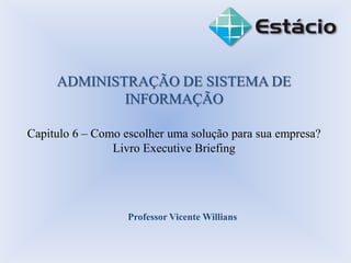 ADMINISTRAÇÃO DE SISTEMA DE
INFORMAÇÃO
Capitulo 6 – Como escolher uma solução para sua empresa?
Livro Executive Briefing
Professor Vicente Willians
 