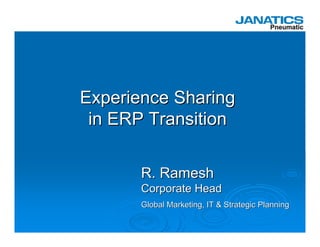 Experience Sharing
 in ERP Transition

       R. Ramesh
       Corporate Head
       Global Marketing, IT & Strategic Planning
 