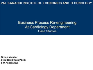 Business Process Re-engineering
At Cardiology Department
Case Studies
Group Member
Syed Basit Raza(7040)
S M Asad(7269)
PAF KARACHI INSTITUE OF ECONOMICS AND TECHNOLOGY
 