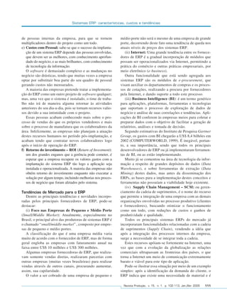 Sistemas ERP: características, custos e tendências



              de pessoas internas da empresa, para que se tornem            médio porte não será o mesmo de uma empresa de grande
              multiplicadores dentro do projeto como um todo.               porte, decorrendo deste fato uma tendência de queda nos
              e) Custos com Pessoal: sabe-se que o sucesso da implanta-     atuais níveis de preços dos sistemas ERP.
                 ção de um sistema ERP depende das pessoas envolvidas,         (ii) Internet: Uma grande tendência entre os fornece-
                 que devem ser as melhores, com conhecimento aprofun-       dores de ERP é a gradual incorporação de módulos que
                 dado do negócio, e as mais brilhantes, com conhecimento    possam ser operacionalizados via Internet, permitindo a
                 de tecnologia da informação.                               prática do comércio e outras práticas empresariais, por
                 O software é demasiado complexo e as mudanças no           meio eletrônico (e-business).
              negócio são drásticas, tendo que muitas vezes a empresa          Outra funcionalidade que está sendo agregada aos
              optar por substituir boa parte do seu quadro de pessoal       sistemas ERP são os módulos de e-procurement, que
              gerando custos não mensurados.                                visam auxiliar os departamentos de compras e os proces-
                 A maioria das empresas pretende tratar a implementa-       sos de cotações, realizando a procura por fornecedores
              ção do ERP como um outro projeto de software qualquer;        pela Internet, e dando suporte a todo este processo.
              mas, uma vez que o sistema é instalado, o time de traba-         (iii) Business Intelligence (BI): é um termo genérico
              lho não irá de maneira alguma retornar às atividades          para aplicações, plataformas, ferramentas e tecnologias
              anteriores do seu dia-a-dia, pois se tornam recursos valio-   que suportam o processo de exploração de dados de
              sos devido a sua intimidade com o projeto.                    negócio e análise de suas correlações e tendências. Apli-
                 Essas pessoas acabam conhecendo mais sobre o pro-          cações de BI conferem às empresas meios para coletar e
              cesso de vendas do que os próprios vendedores e mais          preparar dados com o objetivo de facilitar a geração de
              sobre o processo de manufatura que os colaboradores da        relatórios, análises e tomada de decisão.
              área. Infelizmente, as empresas não planejam a atuação           Segundo estimativas do Instituto de Pesquisa Gartner
              destes recursos humanos no período pós-implantação, e         Group, os gastos com BI chegarão a US$ 8,4 bilhões em
              acabam tendo que contratar novos colaboradores logo           2002 (COMPUTERWORLD, 1999). É inegável, portan-
              após o início de operação do ERP.                             to, a sua importância, sendo que todos os principais
              f) Retorno do investimento – ROI (Return of Investment):      desenvolvedores de ERP ou já implementaram ferramen-
                 um dos grandes enganos que a gerência pode cometer, é      tas de BI, ou as estão implementando.
                 esperar que a empresa recupere os valores gastos com a        Muito já se comentou na área de tecnologia da infor-
                 implantação do sistema ERP tão logo a aplicação seja       mação a respeito de grandes depósitos de dados (Data
                 instalada e operacionalizada. A maioria das empresas não   Warehouses), e sobre ferramentas de extração (Data
                 obtém retorno do investimento enquanto não executar a      Mining) destes dados, mas antes da disseminação dos
                 solução por algum tempo, incluindo melhorias nos proces-   ERPs, as bases para a implementação destes conceitos e
                 sos de negócio que foram afetados pelo sistema.            ferramentas não possuíam a viabilidade hoje existente.
                                                                               (iv) Supply Chain Management – SCM: ou geren-
              Tendências de Mercado para o ERP                              ciamento da cadeia de suprimentos, é o nome do recurso
                 Dentre as principais tendências e novidades incorpo-       que permite a integração de uma empresa com as demais
              radas pelos principais fornecedores de ERP, pode-se           organizações envolvidas no processo produtivo (clientes
              destacar:                                                     e fornecedores), buscando otimizar o funcionamento
                 (i) Foco nas Empresas de Pequeno e Médio Porte             como um todo, com reduções de custos e ganhos de
              (Small/Middle Market): Atualmente, especialmente no           produtividade e qualidade.
              Brasil, o principal alvo das produtoras de sistemas ERP é        Todos os principais sistemas ERPs do mercado já
              o chamado “small/middle market” , composto por empre-         incorporaram funcionalidades relacionadas com a cadeia
              sas de pequeno e médio portes.                                de suprimentos (Supply Chain), vendendo a idéia que
                 A classificação do que é uma empresa média varia           após a integração dos processos internos da empresa,
              muito de acordo com o fornecedor de ERP, mas de forma         surge a necessidade de se integrar toda a cadeia.
              geral engloba as empresas com faturamento anual na               Estes recursos apóiam-se fortemente na Internet, uma
              faixa entre U$$ 10 milhões e US$ 300 milhões.                 vez que com a evolução da globalização as relações
                 Algumas empresas fornecedoras de ERP, que realiza-         comerciais ultrapassam as fronteiras dos países, o que
              vam somente vendas diretas, realizaram parcerias com          torna a Internet um meio de comunicação extremamente
              outras empresas (muitas vezes brasileiras) para realizar      barato e viável para este tipo de aplicação.
              vendas através de outros canais, procurando aumentar,            Pode-se ilustrar essa situação por meio de um exemplo
              assim, sua capilaridade.                                      simples: após a identificação da demanda do cliente, o
                 O valor a ser cobrado de uma empresa de pequeno e          ERP indica que existe uma necessidade de material e é

                                                                              Revista Produção, v. 15, n. 1, p. 102-113, Jan./Abr. 2005   111




102-113.p65                       111                                                     18/4/2005, 10:44
 