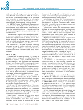 Thais Cássia Cabral Padilha; Fernando Augusto Silva Marins



         criada uma ordem de compra contra determinado forne-               basicamente de uma grande base de dados, esta será
         cedor; havendo a integração dos ERPs da cadeia de                  sempre necessária, qualquer que seja a lógica que se use
         suprimentos, esta ordem é enviada ao ERP do fornecedor             para manipular os dados que ela contém.
         como um pedido de venda; este fluxo de informações                    A implantação de sistemas ERP é normalmente com-
         permite que o próprio cliente alerte ao fornecedor, atra-          plexa, e sua duração pode chegar até três ou quatro anos.
         vés de seu ERP, sobre demandas não-programadas.                    Por este motivo, na maioria das implantações, o sistema
            (v) CRM (Customer Relashionship Management):                    é dividido em módulos, e apenas alguns módulos são
         ou gerenciamento das relações com o cliente, está assu-            implementados em cada etapa.
         mindo um papel muito importante nos departamentos de                  Segundo vários autores, entre eles Davenport (1998), a
         marketing, que também utilizam a expressão marketing               definição de prazo destes projetos é um dos fatores mais
         de relacionamento para os conceitos apoiados por esta              críticos observados atualmente pelos clientes. Segundo
         nova ferramenta.                                                   Gomes e Vanalle (2001), os prazos e cronogramas nunca
            Trata-se da operacionalização do “DataBase Marketing”,          são cumpridos, o que acarreta muitos custos adicionais ao
         no sentido de, através da base transacional e de todas as          cliente, gerando forte grau de insatisfação.
         informações disponíveis sobre os clientes, realizar análi-            Objetivando contribuir para a solução de alguns desses
         ses que permitam um atendimento diferenciado, identifi-            problemas, em outro trabalho, os autores Padilha et al.
         cando necessidades e tendências de grupos de consumido-            (2004) analisaram o projeto de implantação destes siste-
         res, além de facilitar a fidelidade dos clientes.                  mas sob o ponto de vista do planejamento de experimen-
            Os módulos de CRM podem incorporar também a                     tos, para identificar os fatores que exercem maior influên-
         automação da força de vendas, atualizando “notebooks”              cia na determinação da duração de projeto, e sob o ponto
         ou simples agendas eletrônicas, suporte ao “call center”,          de vista de gerenciamento do caminho crítico, buscando as
         telemarketing e vendas via internet, entre outras funcio-          atividades críticas do projeto nas quais deve ser investido
         nalidades.                                                         para, eventualmente, reduzir a duração do projeto.
                                                                               Deve-se comentar que na evolução dos Sistemas de
         Futuro do ERP                                                      Tecnologia de Informação, após a consolidação do e-
            A grande base de dados de sistemas ERP, depois de               business, a nova onda se refere à Colaboração nas Cadeias
         instalada, pode ser manipulada por várias lógicas. Para            de Suprimentos.
         determinadas empresas, a lógica de MRP II (CORRÊA et                  Essa tendência se caracteriza pelo planejamento
         al., 1999) pode ser a mais interessante para determinada           colaborativo entre os vários elos que compõem uma
         fábrica ou setor. Já para outra fábrica ou setor, pode ser mais    cadeia, a integração entre diversas cadeias (mesmo con-
         interessante adotar uma lógica de programação finita.              correntes, como pode ser constatado na criação em 2002
            A partir do banco de dados, com os algoritmos adequa-           de uma empresa de distribuição cujos principais agentes
         dos embutidos nos vários módulos disponíveis, será pos-            são os jornais A Folha de S Paulo e o Estado de S. Paulo!)
         sível utilizar as lógicas mais adequadas para sua manipu-          de modo que sejam melhoradas a velocidade, agilidade e
         lação, para as diversas realidades encontradas de uma              a flexibilidade para o atendimento ao cliente e para a
         empresa que adote os sistemas ERP do futuro.                       tomada de decisão.
            Segundo Corrêa et al. (1999), no futuro, os módulos                De fato, hoje, chegou-se ao conceito de Gerenciamen-
         migrarão para uma situação “plug-in”; por exemplo, se              to da Cadeia de Valor (Value Chain Management) que é
         for necessário um módulo com algoritmos de programa-               uma evolução de Gerenciamento da Cadeia de Suprimen-
         ção finita, o módulo se conectará a ele, e fará uso da base        tos (Supply Chain Management) ao agregar várias cadei-
         de dados para gerar sugestões da ação mais adequada às             as (ANDRASKI, 2002). Neste estágio de evolução, fala-
         necessidades particulares em questão.                              se nos novos conceitos de e-ERP e e-BI como ferramen-
            Corrêa et al. (1999) acrescentam ainda que é “importan-         tas fundamentais para a automação da decisão e a efetiva
         te frisar que esta não é uma situação que encontramos hoje         colaboração entre os sistemas das empresas componen-
         perfeitamente embutida em nenhum dos ERP’s disponíveis             tes das cadeias de valor envolvidas.
         no mercado”. Entretanto, há razões para se crer que, num              Deve-se comentar, ainda, que, devido às críticas aqui
         futuro não muito distante, ter-se-á este tipo de configuração      citadas sobre implementações tradicionais de ERP, tal
         nas soluções de software mais avançadas.                           como a sua inflexibilidade em não atender requisitos
            Neste sentido, é importante destacar que é falso o              específicos de determinadas empresas, tem-se proposto
         temor de algumas empresas sobre o ERP ser um esforço               como alternativa às empresas que desejam investir em
         em vão, e que uma nova lógica possa surgir tornando                Tecnologia de Informação o uso da “Estratégia da Me-
         obsoleta a solução adotada no momento. Por se tratar               lhor Criação” – BoB (Best of Breed Strategy).

         112    Revista Produção, v. 15, n. 1, p. 102-113, Jan./Abr. 2005




102-113.p65                        112                                                      18/4/2005, 10:44
 