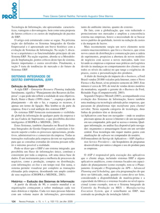 Thais Cássia Cabral Padilha; Fernando Augusto Silva Marins



         Tecnologia de Informação, são apresentadas caracterís-             tanto do ambiente interno, quanto do externo.
         ticas, vantagens e desvantagens, bem como uma proposta                 De fato, com a globalização, que vem reduzindo o
         de fatores críticos e os custos de implantação de pacotes          protecionismo nos mercados e ampliou a concorrência
         de ERP.                                                            externa nas empresas, houve a necessidade de se buscar
            O artigo está estruturado como se segue. Na próxima             novos padrões de qualidade, insistir na redução de custos
         seção são definidos os Sistemas Integrados de Gestão               e da margem de lucros.
         Empresarial e é apresentado um breve histórico com a                   Mais recentemente surgiu um novo elemento neste
         evolução de Sistemas de Informação. Na seção 3, discu-             cenário macroeconômico, que foi o e-business, que criou
         te-se a arquitetura e as funcionalidades principais de um          novos canais de distribuição e comunicação para a cadeia
         Sistema ERP. Na seção seguinte, aborda-se a Metodolo-              de suprimentos, propiciou a abertura de novos modelos
         gia de Implantação, pontos críticos deste tipo de sistema,         de negócios com acesso a novos mercados, tudo isso
         fatores importantes e custos envolvidos. Finalmente, a             levando as empresas a repensar suas práticas em Logística
         seção 5 trata de tendências de mercado e do futuro de              devido às mudanças no comportamento dos clientes (em
         Sistemas ERP.                                                      todos os níveis da cadeia) no que tange a exigências de
                                                                            prazos, custos e personalização dos produtos.
         SISTEMAS INTEGRADOS DE                                                 A título de ilustração do impacto do e-business, a Ford
         GESTÃO EMPRESARIAL (ERP)                                           Brasil vendeu 20.000 veículos pela Internet, entre o Novo
                                                                            Fiesta e o Ka Street, só no primeiro semestre de 2003. Este
         Definição de Sistema ERP                                           número é cerca de 30% do total de vendas destes modelos
             A sigla ERP – Enterprise Resource Planning traduzida           da montadora, segundo o gerente de e-Business da Ford,
         literalmente, significa “Planejamento dos Recursos da Em-          Reinaldo Faga (Computerworld, 2003).
         presa”, o que pode não refletir a realidade de seus objetivos.         Segundo Chopra e Meindl (2003), acompanhando essa
         Koch, Slater e Baatz (1999) citam: “…esqueça a parte do            evolução dos Sistemas de Informação, houve também
         planejamento – ele não o faz, e esqueça os recursos, é             uma mudança na tecnologia adotada pelas empresas, que
         apenas um termo de ligação. Mas lembre-se da parte da              passaram de plataformas tipo mainframe para cliente/
         empresa. Esta é a real ambição dos sistemas ERP”.                  servidor. Nesta segunda categoria de tecnologia, duas
             Os sistemas ERP fornecem rastreamento e visibilida-            linhas de produtos têm se destacado:
         de global da informação de qualquer parte da empresa e             (a) Aplicativos com base em navegador – onde os usuários
         de sua Cadeia de Suprimento, o que possibilita decisões                precisam apenas de acesso à Internet e de um navegador
         inteligentes (CHOPRA e MEINDL, 2003).                                  em seu computador, pelo qual se acessa o sistema. Qual-
             Estes Sistemas, também chamados no Brasil de Siste-                quer informação, ou análise fica disponível pelo navega-
         mas Integrados de Gestão Empresarial, controlam e for-                 dor; orçamentos e armazenagem ficam em um servidor
         necem suporte a todos os processos operacionais, produ-                central. Essa tecnologia não requer muitos gastos com
         tivos, administrativos e comerciais da empresa. Todas as               atualizações de software no computador do usuário;
         transações realizadas pela empresa devem ser registradas           (b)Fornecedores de Serviço de Aplicativos – ASP (Applica-
         para que as consultas extraídas do sistema possam refle-               tion Service Providers) – são hospedeiros de programas
         tir o máximo possível a realidade.                                     desenvolvidos por outros e alugam o uso do produto para
             Pode-se dizer que o ERP é um sistema integrado, que                as empresas.
         possibilita um fluxo de informações único, contínuo e
         consistente por toda a empresa, sob uma única base de                 O ASP é responsável pela execução dos aplicativos
         dados. É um instrumento para a melhoria de processos de            que o cliente aluga, incluindo sistemas ERP e alguns
         negócios, como a produção, compras ou distribuição,                aplicativos analíticos, como sistemas focados em capaci-
         com informações on-line e em tempo real. Em suma, o                dades de planejamento (como exemplo, tem-se o Plane-
         sistema permite visualizar por completo as transações              jamento Avançado e Programação ou APS – Advanced
         efetuadas pela empresa, desenhando um amplo cenário                Planning and Scheduling, que cria programações do que
         de seus negócios (CHOPRA e MEINDL, 2003).                          deve ser fabricado, onde, quando e como deve ser feito,
                                                                            considerando a disponibilidade de matéria-prima e a
         Histórico – Evolução dos Sistemas de Informação                    capacidade da fábrica) e sistemas focados no nível opera-
           A partir da década de 90, o cenário mundial e as                 cional (como exemplo, tem-se o Sistema Integrado de
         organizações começaram a sofrer mudanças cada vez                  Controle da Produção ou MES – Manufacturing
         mais drásticas e rápidas. Cada vez mais pessoas lidavam            Execution System, que é semelhante ao ERP, mas
         com um volume maior de informações, provenientes                   centrado na produção da instalação fabril).

         104    Revista Produção, v. 15, n. 1, p. 102-113, Jan./Abr. 2005




102-113.p65                        104                                                      18/4/2005, 10:44
 