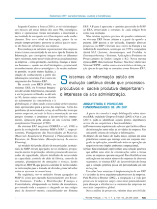 Sistemas ERP: características, custos e tendências



                 Segundo Cardoso e Souza (2001), os níveis hierárqui-          ERP. A Figura 1 apresenta o caminho percorrido do MRP
              cos básicos até então (início dos anos 90), estratégico,         ao ERP, observando a estrutura de cada estágio bem
              tático e operacional, foram reavaliados e mostraram a            como sua evolução.
              necessidade de um quarto nível hierárquico: o do conhe-             Não existem registros precisos de quando exatamente
              cimento. Este novo nível na hierarquia, apesar de ter            os sistemas ERP foram criados e a partir de quando a
              estado sempre presente, mostrou-se crítico para o suces-         palavra ERP passou a ser utilizada. Segundo diversas
              so do fluxo de informações na empresa.                           pesquisas, os ERP’s tiveram suas raízes na Europa e na
                 Esta mudança na estrutura organizacional das empresas         indústria de manufatura, sendo que em 1979 a companhia
              trouxe à tona a necessidade de um novo tipo de Sistema de        alemã SAP (Systeme, Anwendungen, und Produkte in
              Informação, que conseguisse integrar todos os diferentes         Datenverarbeitung – Sistemas, Aplicações e Produtos em
              tipos existentes, tanto no nível das diversas áreas funcionais   Processamento de Dados) lançou o R/2. Nessa mesma
              da empresa – como produção, marketing, finanças e recur-         época a IBM (International Business Machine) oferecia o
              sos humanos –, quanto no nível hierárquico – operacional,        Sistema COPIX , ambos com as características de integra-
              do conhecimento, tático e estratégico –, de modo a realmen-      ção típicas do que hoje se conceitua como Sistemas ERP.
              te permitir, ou pelo menos facilitar, a
              criação de conhecimento a partir das
                                                               istemas de informação estão em
              informações existentes. Foi o início do
              surgimento dos Sistemas ERP.
                 De acordo com GED (1999), os
              sistemas ERP, ou Sistemas Integra-
                                                          S    evolução contínua desde que processos
                                                          produtivos e cadeia produtiva despertaram
              dos de Gestão Empresarial, passaram
              a ser largamente utilizados na década       o interesse da alta administração.
              de 90, dentre outros motivos devido
              ao acirramento da concorrência e à
              globalização, evidenciando a necessidade de ferramentas          ARQUITETURA E PRINCIPAIS
              mais aprimoradas para a gestão das empresas. Além dos            FUNCIONALIDADES DE UM ERP
              problemas já mencionados, o bug do milênio fez com que
              muitas empresas, ao invés de fazer a manutenção em seus              A partir de consulta à ampla bibliografia sobre siste-
              antigos sistemas e continuar a desenvolvê-los interna-           mas ERP, incluindo Chopra e Meindl (2003) e Nah e Lau
              mente, optassem pela adoção de um sistema ERP,                   (2001), pode-se identificar alguns pontos importantes
              complementa Davenport (1998).                                    acerca da sua arquitetura e funcionalidades:
                 Os sistemas ERP surgiram (CORRÊA et al., 1999) a              (a) Possuem uma arquitetura de software que facilita o fluxo
              partir da evolução dos sistemas MRP e MRP II, respecti-              de informações entre todas as atividades da empresa. São
              vamente, Planejamento das Necessidades de Materiais                  um amplo sistema de soluções e informações;
              (Materials Requirement Planning) e Planejamento dos              (b)Através de um banco de dados único, operam em uma
              Recursos de Manufatura (Manufacturing Resources                      plataforma comum que interage com um conjunto inte-
              Planning).                                                           grado de aplicações, consolidando todas as operações do
                 Ao módulo básico de cálculo de necessidades de mate-              negócio em um simples ambiente computacional;
              riais do MRP, foram agregados novos módulos, progra-             (c) Suas funcionalidades representam uma solução genérica
              mação-mestre da produção, cálculo grosseiro de necessi-              que reflete uma série de considerações sobre a forma
              dades de capacidade, cálculo detalhado de necessidade                como as empresas operam em geral. Para flexibilizar sua
              de capacidade, controle do chão de fábrica, controle de              utilização em um maior número de empresas de diversos
              compras, planejamento de operações e vendas, dando                   segmentos, os sistemas ERP são desenvolvidos de forma
              origem ao MRP II, que passou a atender às necessidades               que a solução genérica possa ser personalizada em um
              de informação para a tomada de decisão gerencial sobre               certo grau.
              todos os recursos de manufatura.                                     Uma das fases anteriores à implementação de um ERP
                 Na seqüência, novos módulos foram agregados ao                é o desenho da nova arquitetura de processos da empresa.
              MRP II, como por exemplo Gerenciamento dos Recur-                Para Martins e Bremer (2002), a integração e a visão por
              sos Humanos, Vendas e Distribuição, Finanças e                   processos de negócios surge como meio potencializador
              Controladoria, ultrapassando os limites da manufatura,           para alcançar a eficiência e a sincronia das empresas no
              percorrendo toda a empresa e chegando ao seu estágio             mercado competitivo global.
              atual de desenvolvimento, caracterizando um Sistema                  Nesta análise de processos, existem duas possibilida-

                                                                                 Revista Produção, v. 15, n. 1, p. 102-113, Jan./Abr. 2005   105




102-113.p65                        105                                                       18/4/2005, 10:44
 