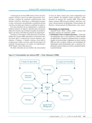 Sistemas ERP: características, custos e tendências



                 A utilização de sistemas ERP otimiza o fluxo de infor-   na base de dados central para serem manipulados por
              mações e facilita o acesso aos dados operacionais, favo-    outros módulos. Os módulos citados na Figura 2 estão
              recendo a adoção de estruturas organizacionais mais         presentes na maioria dos sistemas ERP. Além deles,
              enxutas e flexíveis. Além disso, as informações tornam-     alguns sistemas ERP possuem módulos adicionais, tais
              se mais consistentes, possibilitando a tomada de decisão    como: Gerenciamento da Qualidade, Gerenciamento de
              com base em dados que refletem a realidade da empresa.      Projetos e Gerenciamento de Manutenção, entre outros.
                 Um outro benefício da sua implantação é a adoção de
              melhores práticas de negócio, apoiadas pelas funcionali-    Metodologia de Implantação
              dades dos sistemas, que resultam em ganhos de produtivi-        Segundo Koch, Slater e Baatz (1999), existem três
              dade e em maior velocidade de resposta da organização.      principais maneiras de implantar o ERP:
                 Na Figura 2, Davenport (1998) apresenta as funciona-     (a) Substituição Total e Conjunta (Big Bang) – Neste tipo
              lidades dos sistemas ERP separando-as em funções inter-         de implantação, que é o mais ambicioso e difícil método
              nas (back-office), composta por recursos humanos, ma-           de implantação, as empresas substituem todos os sistemas
              nufatura e finanças, e funções externas (front-office),         legados ao mesmo tempo e implantam um único sistema
              composta por vendas e serviços, além da tecnologia e do         ERP por toda a empresa. Embora esta metodologia de
              chamado Gerenciamento da Cadeia de Suprimentos-                 implantação tenha predominado para as primeiras im-
              SCM (Supply Chain Management).                                  plantações, poucas empresas tiveram a ousadia de utilizá-
                 Os dados utilizados por um módulo são armazenados            la posteriormente.



              Figura 2: Funcionalidades dos sistemas ERP – Fonte: Davenport (1998).




                                                                            Revista Produção, v. 15, n. 1, p. 102-113, Jan./Abr. 2005   107




102-113.p65                       107                                                   18/4/2005, 10:44
 