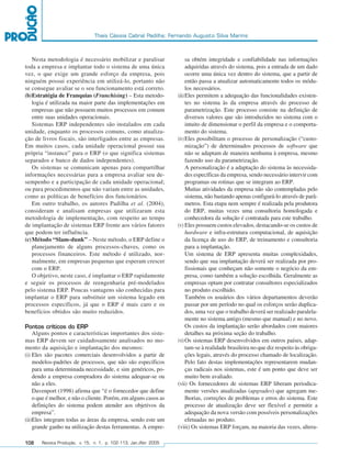 Thais Cássia Cabral Padilha; Fernando Augusto Silva Marins



             Nesta metodologia é necessário mobilizar e paralisar                sa obtém integridade e confiabilidade nas informações
         toda a empresa e implantar todo o sistema de uma única                  adquiridas através do sistema, pois a entrada de um dado
         vez, o que exige um grande esforço da empresa, pois                     ocorre uma única vez dentro do sistema, que a partir de
         ninguém possui experiência em utilizá-lo, portanto não                  então passa a atualizar automaticamente todos os módu-
         se consegue avaliar se o seu funcionamento está correto.                los necessários.
         (b)Estratégia de Franquias (Franchising) – Esta metodo-            (iii)Eles permitem a adequação das funcionalidades existen-
             logia é utilizada na maior parte das implementações em              tes no sistema às da empresa através do processo de
             empresas que não possuem muitos processos em comum                  parametrização. Este processo consiste na definição de
             entre suas unidades operacionais.                                   diversos valores que são introduzidos no sistema com o
             Sistemas ERP independentes são instalados em cada                   intuito de dimensionar o perfil da empresa e o comporta-
         unidade, enquanto os processos comuns, como atualiza-                   mento do sistema.
         ção de livros fiscais, são interligados entre as empresas.         (iv) Eles possibilitam o processo de personalização (“custo-
         Em muitos casos, cada unidade operacional possui sua                    mização”) de determinados processos de software que
         própria “instance” para o ERP (o que significa sistemas                 não se adaptam de maneira nenhuma à empresa, mesmo
         separados e banco de dados independentes).                              fazendo uso da parametrização.
             Os sistemas se comunicam apenas para compartilhar                   A personalização é a adaptação do sistema às necessida-
         informações necessárias para a empresa avaliar seu de-                  des específicas da empresa, sendo necessário intervir com
         sempenho e a participação de cada unidade operacional;                  programas ou rotinas que se integram ao ERP.
         ou para procedimentos que não variam entre as unidades,                 Muitas atividades da empresa não são contempladas pelo
         como as políticas de benefícios dos funcionários.                       sistema, não bastando apenas configurá-lo através de parâ-
             Em outro trabalho, os autores Padilha et al. (2004),                metros. Esta etapa nem sempre é realizada pela produtora
         consideram e analisam empresas que utilizaram esta                      do ERP, muitas vezes uma consultoria homologada e
         metodologia de implementação, com respeito ao tempo                     conhecedora da solução é contratada para este trabalho.
         de implantação de sistemas ERP frente aos vários fatores           (v) Eles possuem custos elevados, destacando-se os custos de
         que podem ter influência.                                               hardware e infra-estrutura computacional, de aquisição
         (c) Método “Slam-dunk” – Neste método, o ERP define o                   da licença de uso do ERP, de treinamento e consultoria
             planejamento de alguns processos-chaves, como os                    para a implantação.
             processos financeiros. Este método é utilizado, nor-                Um sistema de ERP apresenta muitas complexidades,
             malmente, em empresas pequenas que esperam crescer                  sendo que sua implantação deverá ser realizada por pro-
             com o ERP.                                                          fissionais que conheçam não somente o negócio da em-
             O objetivo, neste caso, é implantar o ERP rapidamente               presa, como também a solução escolhida. Geralmente as
         e seguir os processos de reengenharia pré-modelados                     empresas optam por contratar consultores especializados
         pelo sistema ERP. Poucas vantagens são conhecidas para                  no produto escolhido.
         implantar o ERP para substituir um sistema legado em                    Também os usuários dos vários departamentos deverão
         processos específicos, já que o ERP é mais caro e os                    passar por um período no qual os esforços serão duplica-
         benefícios obtidos são muito reduzidos.                                 dos, uma vez que o trabalho deverá ser realizado paralela-
                                                                                 mente no sistema antigo (mesmo que manual) e no novo.
         Pontos críticos do ERP                                                  Os custos da implantação serão abordados com maiores
             Alguns pontos e características importantes dos siste-              detalhes na próxima seção do trabalho.
         mas ERP devem ser cuidadosamente analisados no mo-                 (vi) Os sistemas ERP desenvolvidos em outros países, adap-
         mento da aquisição e implantação dos mesmos:                            tam-se à realidade brasileira no que diz respeito às obriga-
         (i) Eles são pacotes comerciais desenvolvidos a partir de               ções legais, através do processo chamado de localização.
             modelos-padrões de processos, que não são específicos               Pelo fato destas implementações representarem mudan-
             para uma determinada necessidade, e sim genéricos, po-              ças radicais nos sistemas, este é um ponto que deve ser
             dendo a empresa compradora do sistema adequar-se ou                 muito bem avaliado.
             não a eles.                                                    (vii) Os fornecedores de sistemas ERP liberam periodica-
             Davenport (1998) afirma que “é o fornecedor que define              mente versões atualizadas (upgrades) que agregam me-
             o que é melhor, e não o cliente. Porém, em alguns casos as          lhorias, correções de problemas e erros do sistema. Este
             definições do sistema podem atender aos objetivos da                processo de atualização deve ser flexível e permitir a
             empresa”.                                                           adequação da nova versão com possíveis personalizações
         (ii)Eles integram todas as áreas da empresa, sendo este um              efetuadas no produto.
             grande ganho na utilização destas ferramentas. A empre-        (viii) Os sistemas ERP forçam, na maioria das vezes, altera-

         108    Revista Produção, v. 15, n. 1, p. 102-113, Jan./Abr. 2005




102-113.p65                        108                                                        18/4/2005, 10:44
 