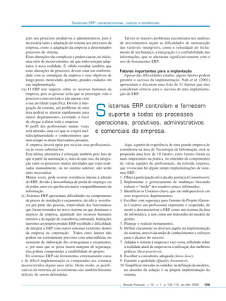 Sistemas ERP: características, custos e tendências



                 ções nos processos produtivos e administrativos, pois é         Talvez os maiores problemas encontrados nas análises
                 necessária tanto a adaptação do sistema aos processos da     de investimentos sejam as dificuldades de mensuração
                 empresa, como a adaptação da empresa a determinados          das variáveis intangíveis, como a velocidade do fecha-
                 processos do sistema.                                        mento de um balanço, a integração e a confiabilidade das
                 Estas alterações são complexas e podem causar, no início,    informações, que se alteraram significativamente com o
                 uma série de inconvenientes, até que todos estejam adap-     uso de ferramentas ERP.
                 tados à nova realidade. É válido ressaltar também que
                 estas alterações de processos devem estar em conformi-       Fatores importantes para a implantação
                 dade com as estratégias da empresa e seus objetivos de         Apesar das dificuldades citadas, alguns fatores podem
                 longo prazo, merecendo, portanto, grandes cuidados em        garantir o sucesso da implementação. Nah et al. (2001)
                 sua implementação.                                           apresentam e discutem uma lista de 11 fatores que eles
              (ix) O ERP tem impacto sobre os recursos humanos da             consideram críticos para o sucesso de uma implementa-
                 empresa, pois as pessoas terão que se preocupar com o        ção de ERP.
                 processo como um todo e não apenas com
                 a sua atividade específica. Devido à inte-
                                                                    istemas           ERP controlam e fornecem
                 gração do sistema, um problema de uma
                 área poderá se alastrar rapidamente para
                 outros departamentos, existindo o risco
                 de chegar a afetar toda a empresa.
                                                                S   suporte
                                                                operacionais,
                                                                                      a todos os processos
                                                                                      produtivos, administrativos
                 O perfil dos profissionais muitas vezes
                 será alterado, uma vez que se exigirá mul-     e comerciais          da empresa.
                 tidisciplinariedade e conhecimentos que
                 nem sempre os atuais funcionários possuem.
                 A empresa deverá optar por reciclar seus profissionais,         Aqui, a partir da experiência de uma grande empresa de
                 ou às vezes substituí-los.                                   consultoria na área de Tecnologia de Informação, está se
                 Esta última alternativa é reforçada também pelo fato de      propondo uma lista de 10 fatores; estes fatores foram os
                 que a partir da automação e, mais do que isso, da integra-   mais importantes na prática, no entender de componentes
                 ção entre os processos muitas atividades que eram reali-     de várias equipes de profissionais, da referida empresa,
                 zadas manualmente, ou no sistema anterior, não serão         que vivenciam há algum tempo implementações de siste-
                 mais necessárias.                                            mas ERP:
                 Muitas vezes, pode ocorrer resistência interna à adoção      1. Obter a participação ativa da alta gerência (Commitment);
                 do ERP, devido à desconfiança de perda de emprego, ou        2. Implementar o gerenciamento de mudanças buscando
                 de poder, uma vez que haverá maior compartilhamento da          reduzir o “medo” dos usuários pouco informados;
                 informação.                                                  3. Identificar os Usuários-chave, que são indispensáveis em
              (x) Sistemas ERP apresentam dificuldades no cumprimento            seus respectivos departamentos;
                 de prazos de instalação e orçamentos, devido a: resistên-    4. Escolher com segurança para Gerente do Projeto (Geren-
                 cia por parte das pessoas, rotatividade dos funcionários        te-Usuário) um profissional experiente e respeitado, de
                 que foram treinados no novo sistema ou que dominam o            modo a descaracterizar o ERP como um sistema da área
                 negócio da empresa, qualidade dos recursos humanos              de informática, e sim como um redesenho do modelo de
                 internos e da equipe de consultoria contratada, limitações      gestão;
                 inerentes ao próprio produto ERP escolhido e dificuldade     5. Planejar e realizar treinamentos;
                 de integrar o ERP com outros sistemas existentes dentro      6. Definir claramente os diversos papéis na implementação
                 da empresa ou corporação. Todos estes fatores não               do sistema, através da união de conhecimentos e esforços
                 podem ser corretamente previstos com antecedência, no           para o alcance do sucesso;
                 momento de elaboração dos cronogramas e orçamentos,          7. Adaptar o sistema à empresa e vice-versa, refletindo sobre
                 e, por mais que se possa inserir margens de segurança,          a realidade atual da empresa ou a utilização das melhores
                 eles podem comprometer a credibilidade do projeto.              práticas (best-practices);
                 Os sistemas ERP são ferramentas extremamente caras           8. Escolher a consultoria adequada (know-how);
              e de difícil implementação se comparadas aos sistemas           9. Garantir a qualidade (Quality Assurance);
              desenvolvidos alguns anos atrás. Deste modo, as justifi-        10. Simplificar em todos os sentidos: na definição de modelos,
              cativas de retornos de investimento são também bastante            no desenho da solução e na própria implementação do
              difíceis de serem defendidas.                                      sistema.

                                                                                Revista Produção, v. 15, n. 1, p. 102-113, Jan./Abr. 2005   109




102-113.p65                        109                                                      18/4/2005, 10:44
 