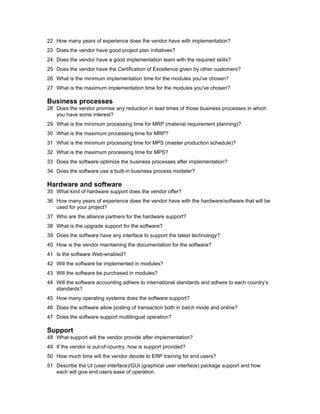 22 How many years of experience does the vendor have with implementation?
23 Does the vendor have good project plan initiatives?
24 Does the vendor have a good implementation team with the required skills?
25 Does the vendor have the Certification of Excellence given by other customers?
26 What is the minimum implementation time for the modules you've chosen?
27 What is the maximum implementation time for the modules you've chosen?

Business processes
28 Does the vendor promise any reduction in lead times of those business processes in which
   you have some interest?
29 What is the minimum processing time for MRP (material requirement planning)?
30 What is the maximum processing time for MRP?
31 What is the minimum processing time for MPS (master production schedule)?
32 What is the maximum processing time for MPS?
33 Does the software optimize the business processes after implementation?
34 Does the software use a built-in business process modeler?

Hardware and software
35 What kind of hardware support does the vendor offer?
36 How many years of experience does the vendor have with the hardware/software that will be
   used for your project?
37 Who are the alliance partners for the hardware support?
38 What is the upgrade support for the software?
39 Does the software have any interface to support the latest technology?
40 How is the vendor maintaining the documentation for the software?
41 Is the software Web-enabled?
42 Will the software be implemented in modules?
43 Will the software be purchased in modules?
44 Will the software accounting adhere to international standards and adhere to each country’s
   standards?
45 How many operating systems does the software support?
46 Does the software allow posting of transaction both in batch mode and online?
47 Does the software support multilingual operation?

Support
48 What support will the vendor provide after implementation?
49 If the vendor is out-of-country, how is support provided?
50 How much time will the vendor devote to ERP training for end users?
51 Describe the UI (user interface)/GUI (graphical user interface) package support and how
   each will give end users ease of operation.
 