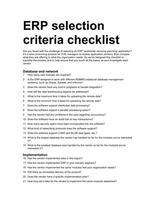 ERP selection
criteria checklist
Are you faced with the challenge of selecting an ERP (enterprise resource planning) application?
It’s a time-consuming process for IT/IS managers to assess application vendors, then compare
what they are offering to what the organization needs. So we've designed this checklist to
expedite the process and to help ensure that you touch all the bases as your investigate each
vendor.


Database and network
1   How many user licenses are required?
2   Is the ERP designed to work with different RDBMS (relational database management
    systems), such as Oracle, Sybase, and Informix?
3   Does the vendor have any built-in programs to handle integration?
4   How will the data warehousing aspects be addressed?
5   What is the maximum time it takes for uploading the remote data?
6   What is the minimum time it takes for uploading the remote data?
7   Does the software support distributed data processing?
8   Does the software support a parallel processing option?
9   Has the vendor had any problems in the past regarding concurrency?
10 Does the software have an audit trail on key transactions?
11 How many security layers have been incorporated into the software?
12 What kind of networking protocols does the software support?
13 Does the software support LONG and BLOB data types, etc.?
14 What is the largest database the vendor has handled so far for the modules you're interested
   in?
15 What is the smallest database size handled by the vendor so far for the modules you're
   interested in?

Implementation
16 Has the vendor implemented sites in this region?
17 Has the vendor implemented ERP in your industry segment?
18 Has the vendor implemented the same modules that your organization needs?
19 Will there be immediate delivery of the product?
20 Does the vendor have a specific implementation plan?
21 How long did it take for the vendor to implement the same modules elsewhere?
 