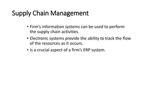 Supply Chain Management
• Firm’s information systems can be used to perform
the supply chain activities.
• Electronic systems provide the ability to track the flow
of the resources as it occurs.
• Is a crucial aspect of a firm’s ERP system.
 