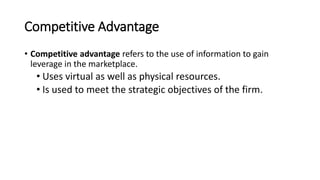 Competitive Advantage
• Competitive advantage refers to the use of information to gain
leverage in the marketplace.
• Uses virtual as well as physical resources.
• Is used to meet the strategic objectives of the firm.
 