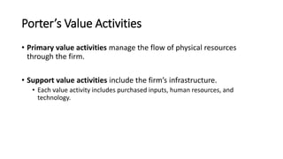 Porter’s Value Activities
• Primary value activities manage the flow of physical resources
through the firm.
• Support value activities include the firm’s infrastructure.
• Each value activity includes purchased inputs, human resources, and
technology.
 