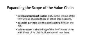Expanding the Scope of the Value Chain
• Interorganizational system (IOS) is the linking of the
firm’s value chain to those of other organizations.
• Business partners are the participating firms in the
IOS.
• Value system is the linking of the firm’s value chain
with those of its distribution channel members.
 