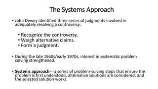 The Systems Approach
• John Dewey identified three series of judgments involved in
adequately resolving a controversy:
• Recognize the controversy.
• Weigh alternative claims.
• Form a judgment.
• During the late 1960s/early 1970s, interest in systematic problem
solving strengthened.
• Systems approach—a series of problem-solving steps that ensure the
problem is first understood, alternative solutions are considered, and
the selected solution works.
 