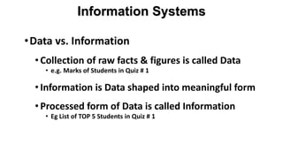 •Data vs. Information
•Collection of raw facts & figures is called Data
• e.g. Marks of Students in Quiz # 1
•Information is Data shaped into meaningful form
•Processed form of Data is called Information
• Eg List of TOP 5 Students in Quiz # 1
Information Systems
 