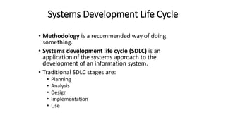 Systems Development Life Cycle
• Methodology is a recommended way of doing
something.
• Systems development life cycle (SDLC) is an
application of the systems approach to the
development of an information system.
• Traditional SDLC stages are:
• Planning
• Analysis
• Design
• Implementation
• Use
 
