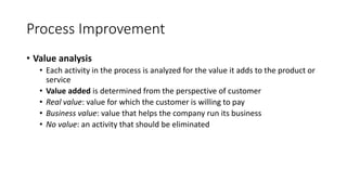 Process Improvement
• Value analysis
• Each activity in the process is analyzed for the value it adds to the product or
service
• Value added is determined from the perspective of customer
• Real value: value for which the customer is willing to pay
• Business value: value that helps the company run its business
• No value: an activity that should be eliminated
 