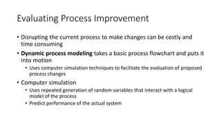 Evaluating Process Improvement
• Disrupting the current process to make changes can be costly and
time consuming
• Dynamic process modeling takes a basic process flowchart and puts it
into motion
• Uses computer simulation techniques to facilitate the evaluation of proposed
process changes
• Computer simulation
• Uses repeated generation of random variables that interact with a logical
model of the process
• Predict performance of the actual system
 