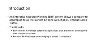Introduction
• An Enterprise Resource Planning (ERP) system allows a company to
accomplish tasks that cannot be done well, if at all, without such a
system
• Traditionally:
• ERP systems have been software applications that are run on a company’s
own computer systems
• Focus of ERP has been on managing business transactions
 