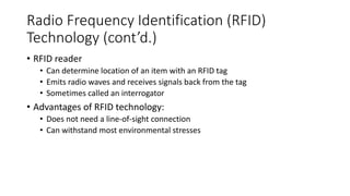 Radio Frequency Identification (RFID)
Technology (cont’d.)
• RFID reader
• Can determine location of an item with an RFID tag
• Emits radio waves and receives signals back from the tag
• Sometimes called an interrogator
• Advantages of RFID technology:
• Does not need a line-of-sight connection
• Can withstand most environmental stresses
 
