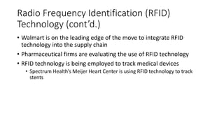 Radio Frequency Identification (RFID)
Technology (cont’d.)
• Walmart is on the leading edge of the move to integrate RFID
technology into the supply chain
• Pharmaceutical firms are evaluating the use of RFID technology
• RFID technology is being employed to track medical devices
• Spectrum Health’s Meijer Heart Center is using RFID technology to track
stents
 
