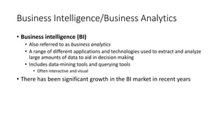 Business Intelligence/Business Analytics
• Business intelligence (BI)
• Also referred to as business analytics
• A range of different applications and technologies used to extract and analyze
large amounts of data to aid in decision making
• Includes data-mining tools and querying tools
• Often interactive and visual
• There has been significant growth in the BI market in recent years
 