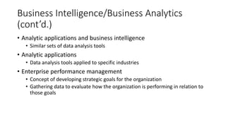 Business Intelligence/Business Analytics
(cont’d.)
• Analytic applications and business intelligence
• Similar sets of data analysis tools
• Analytic applications
• Data analysis tools applied to specific industries
• Enterprise performance management
• Concept of developing strategic goals for the organization
• Gathering data to evaluate how the organization is performing in relation to
those goals
 